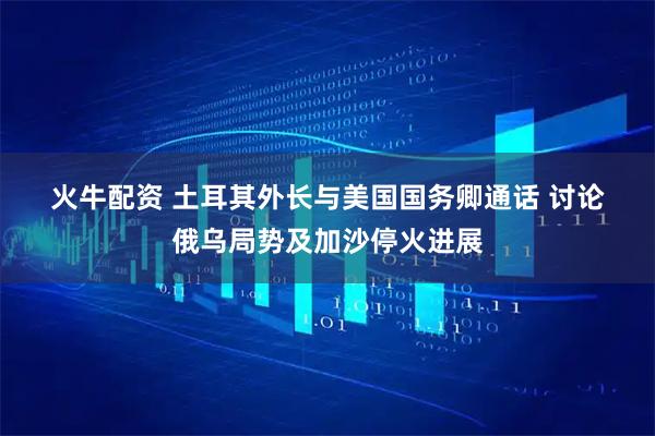 火牛配资 土耳其外长与美国国务卿通话 讨论俄乌局势及加沙停火进展