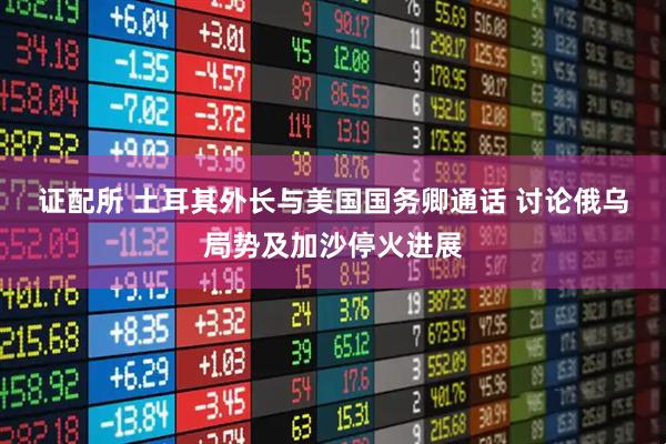 证配所 土耳其外长与美国国务卿通话 讨论俄乌局势及加沙停火进展