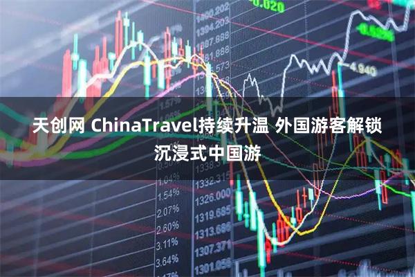 天创网 ChinaTravel持续升温 外国游客解锁沉浸式中国游