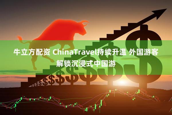 牛立方配资 ChinaTravel持续升温 外国游客解锁沉浸式中国游
