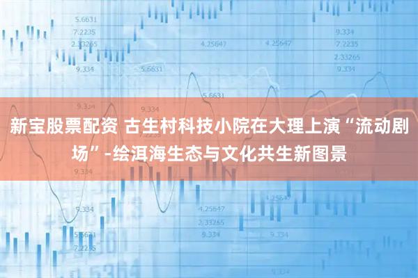 新宝股票配资 古生村科技小院在大理上演“流动剧场”-绘洱海生态与文化共生新图景