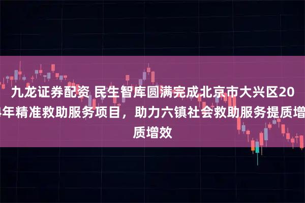 九龙证券配资 民生智库圆满完成北京市大兴区2024年精准救助服务项目，助力六镇社会救助服务提质增效