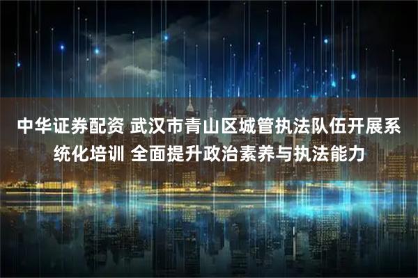 中华证券配资 武汉市青山区城管执法队伍开展系统化培训 全面提升政治素养与执法能力