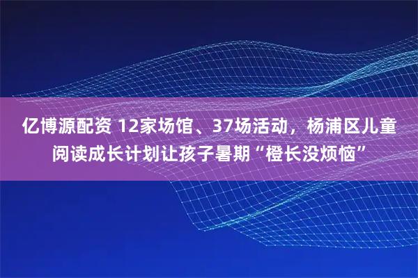 亿博源配资 12家场馆、37场活动，杨浦区儿童阅读成长计划让孩子暑期“橙长没烦恼”