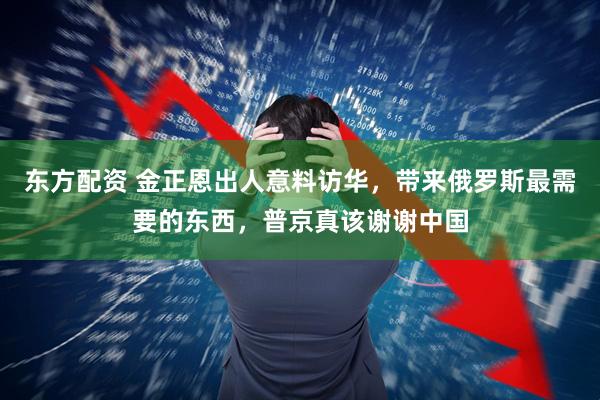 东方配资 金正恩出人意料访华，带来俄罗斯最需要的东西，普京真该谢谢中国