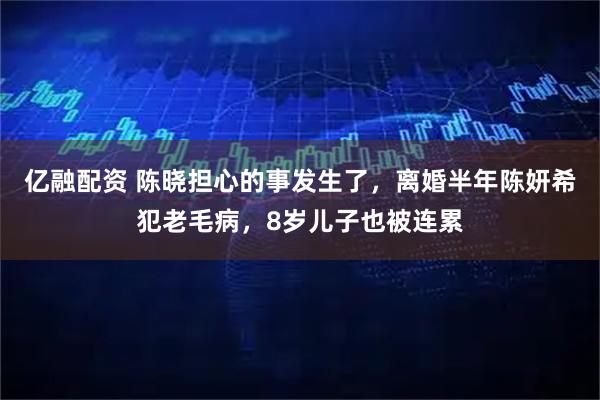 亿融配资 陈晓担心的事发生了，离婚半年陈妍希犯老毛病，8岁儿子也被连累