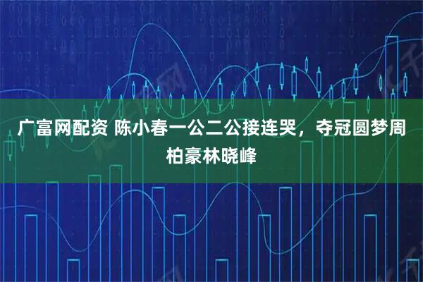 广富网配资 陈小春一公二公接连哭，夺冠圆梦周柏豪林晓峰