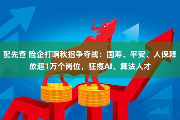 配先查 险企打响秋招争夺战：国寿、平安、人保释放超1万个岗位，狂揽AI、算法人才