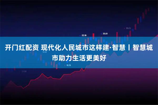 开门红配资 现代化人民城市这样建·智慧丨智慧城市助力生活更美好