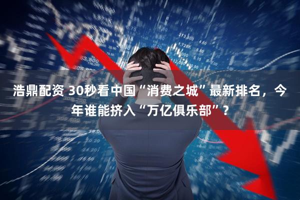 浩鼎配资 30秒看中国“消费之城”最新排名，今年谁能挤入“万亿俱乐部”？