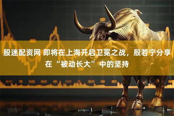 股迷配资网 即将在上海开启卫冕之战，殷若宁分享在 “被动长大” 中的坚持