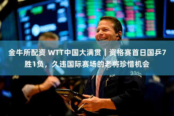 金牛所配资 WTT中国大满贯｜资格赛首日国乒7胜1负，久违国际赛场的老将珍惜机会