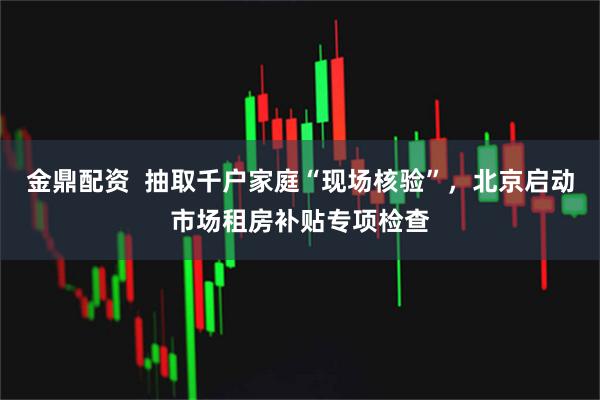 金鼎配资  抽取千户家庭“现场核验”，北京启动市场租房补贴专项检查