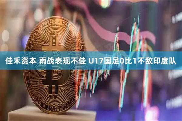 佳禾资本 雨战表现不佳 U17国足0比1不敌印度队