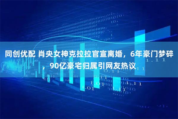同创优配 肖央女神克拉拉官宣离婚，6年豪门梦碎，90亿豪宅归属引网友热议