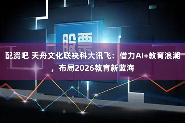 配资吧 天舟文化联袂科大讯飞：借力AI+教育浪潮，布局2026教育新蓝海
