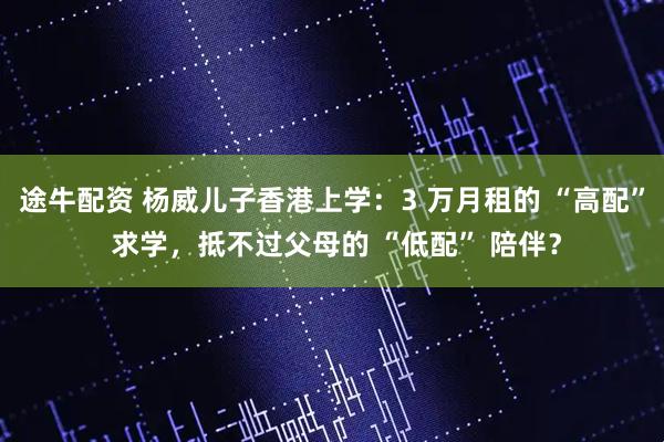 途牛配资 杨威儿子香港上学：3 万月租的 “高配” 求学，抵不过父母的 “低配” 陪伴？