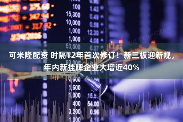 可米隆配资 时隔12年首次修订！新三板迎新规，年内新挂牌企业大增近40%