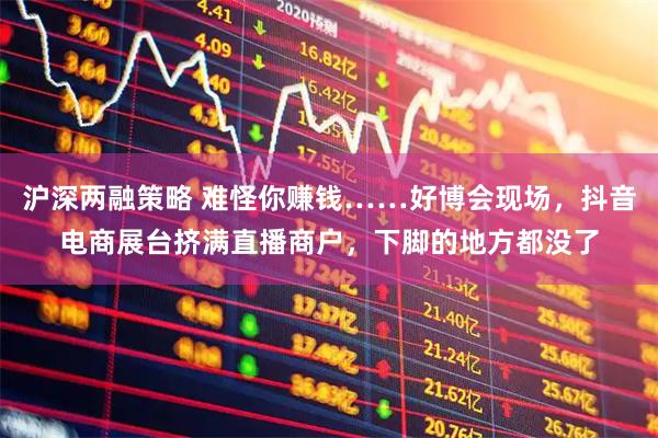 沪深两融策略 难怪你赚钱……好博会现场，抖音电商展台挤满直播商户，下脚的地方都没了