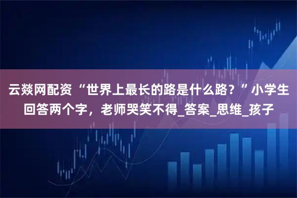 云燚网配资 “世界上最长的路是什么路？”小学生回答两个字，老师哭笑不得_答案_思维_孩子