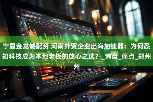 宁夏金龙诚配资 河南外贸企业出海加速器：为何悉知科技成为本地老板的放心之选？_询盘_痛点_郑州