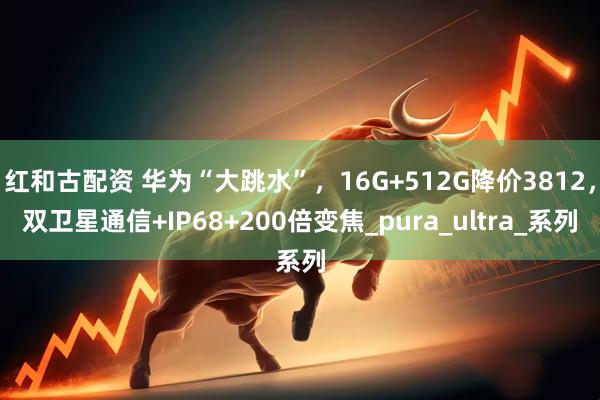 红和古配资 华为“大跳水”，16G+512G降价3812，双卫星通信+IP68+200倍变焦_pura_ultra_系列