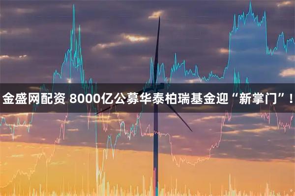 金盛网配资 8000亿公募华泰柏瑞基金迎“新掌门”！