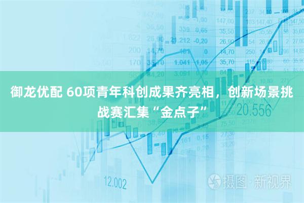 御龙优配 60项青年科创成果齐亮相，创新场景挑战赛汇集“金点子”