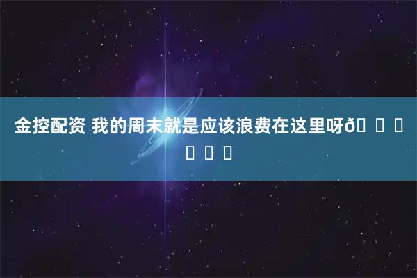 金控配资 我的周末就是应该浪费在这里呀🙂‍↔️
